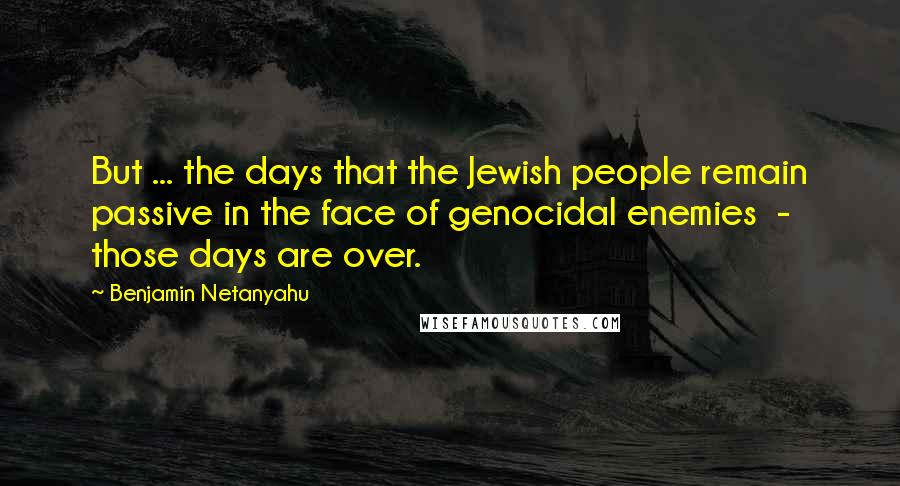 Benjamin Netanyahu Quotes: But ... the days that the Jewish people remain passive in the face of genocidal enemies  -  those days are over.