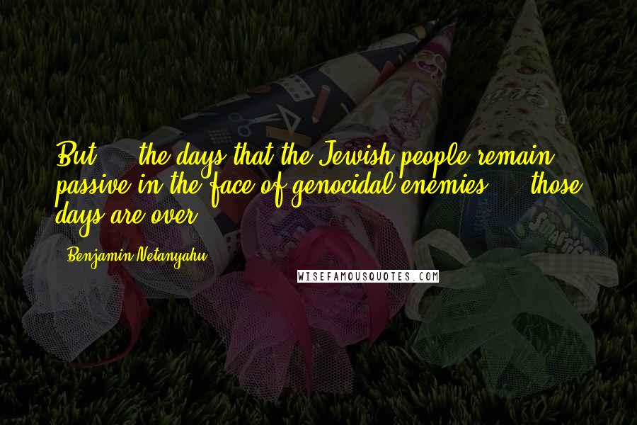 Benjamin Netanyahu Quotes: But ... the days that the Jewish people remain passive in the face of genocidal enemies  -  those days are over.