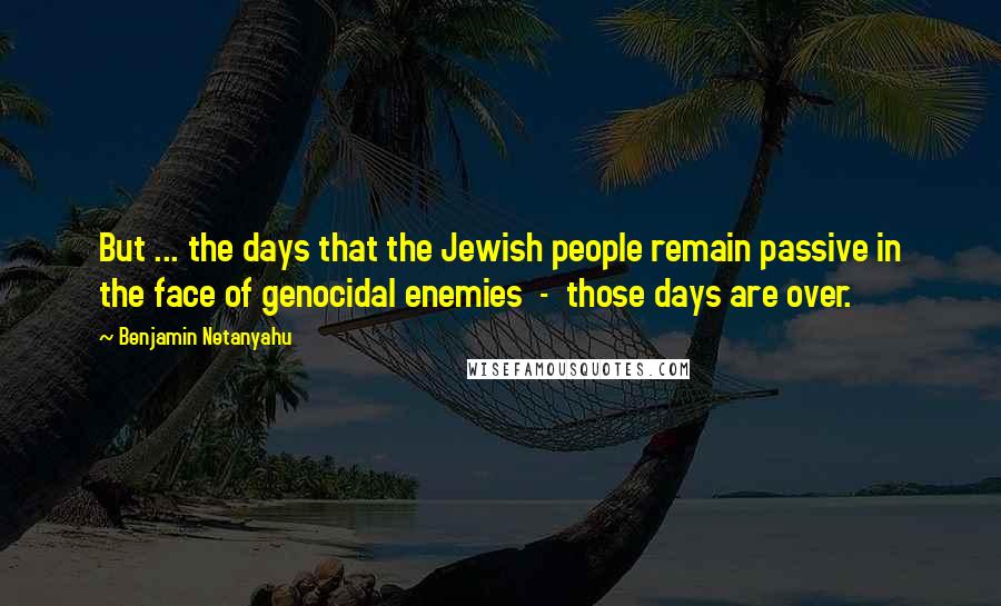 Benjamin Netanyahu Quotes: But ... the days that the Jewish people remain passive in the face of genocidal enemies  -  those days are over.