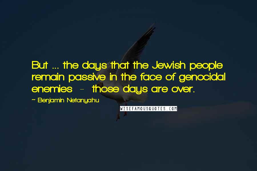 Benjamin Netanyahu Quotes: But ... the days that the Jewish people remain passive in the face of genocidal enemies  -  those days are over.