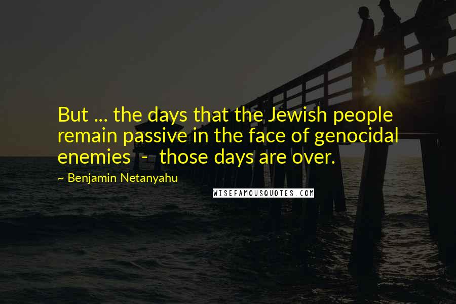 Benjamin Netanyahu Quotes: But ... the days that the Jewish people remain passive in the face of genocidal enemies  -  those days are over.