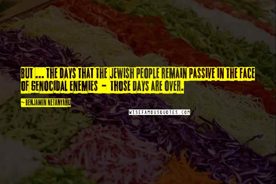 Benjamin Netanyahu Quotes: But ... the days that the Jewish people remain passive in the face of genocidal enemies  -  those days are over.