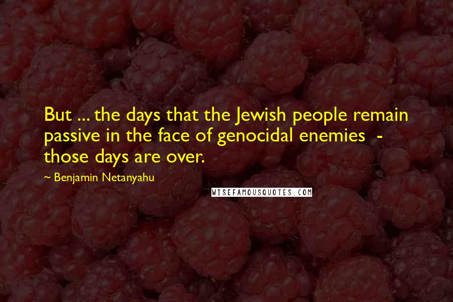 Benjamin Netanyahu Quotes: But ... the days that the Jewish people remain passive in the face of genocidal enemies  -  those days are over.