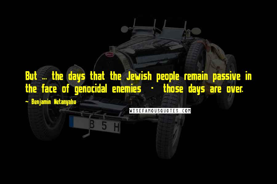 Benjamin Netanyahu Quotes: But ... the days that the Jewish people remain passive in the face of genocidal enemies  -  those days are over.