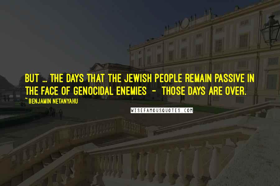 Benjamin Netanyahu Quotes: But ... the days that the Jewish people remain passive in the face of genocidal enemies  -  those days are over.