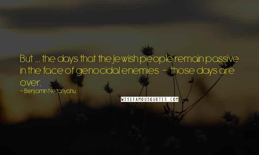 Benjamin Netanyahu Quotes: But ... the days that the Jewish people remain passive in the face of genocidal enemies  -  those days are over.