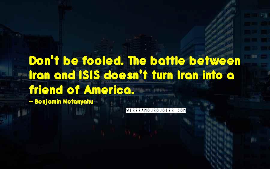 Benjamin Netanyahu Quotes: Don't be fooled. The battle between Iran and ISIS doesn't turn Iran into a friend of America.