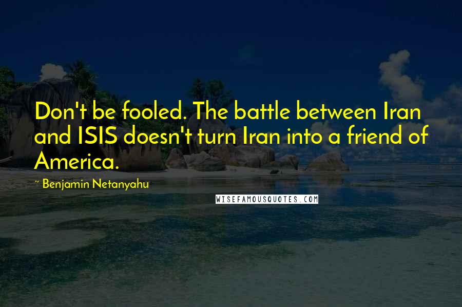 Benjamin Netanyahu Quotes: Don't be fooled. The battle between Iran and ISIS doesn't turn Iran into a friend of America.