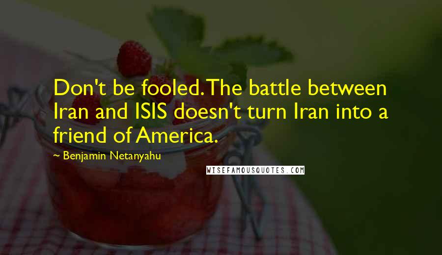 Benjamin Netanyahu Quotes: Don't be fooled. The battle between Iran and ISIS doesn't turn Iran into a friend of America.