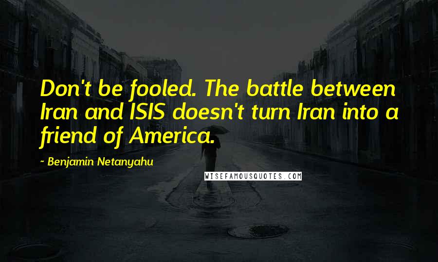 Benjamin Netanyahu Quotes: Don't be fooled. The battle between Iran and ISIS doesn't turn Iran into a friend of America.