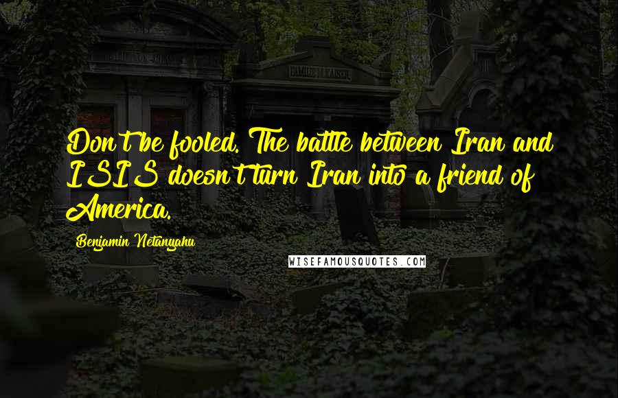 Benjamin Netanyahu Quotes: Don't be fooled. The battle between Iran and ISIS doesn't turn Iran into a friend of America.