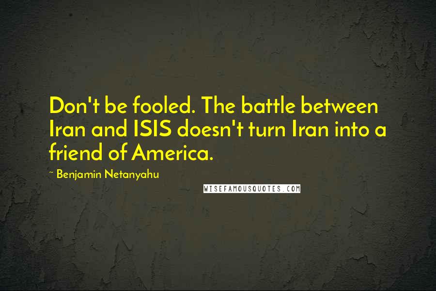 Benjamin Netanyahu Quotes: Don't be fooled. The battle between Iran and ISIS doesn't turn Iran into a friend of America.