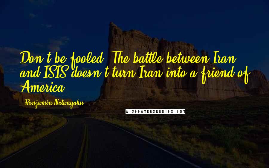 Benjamin Netanyahu Quotes: Don't be fooled. The battle between Iran and ISIS doesn't turn Iran into a friend of America.