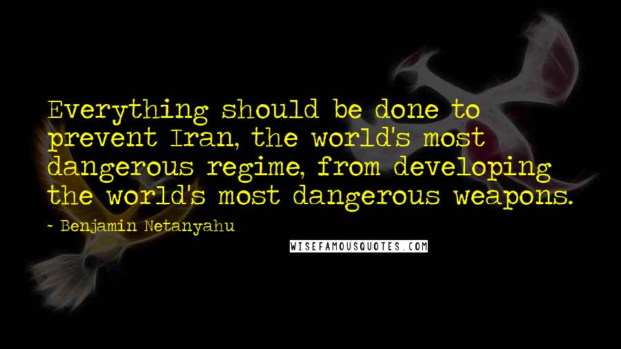 Benjamin Netanyahu Quotes: Everything should be done to prevent Iran, the world's most dangerous regime, from developing the world's most dangerous weapons.