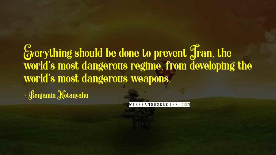 Benjamin Netanyahu Quotes: Everything should be done to prevent Iran, the world's most dangerous regime, from developing the world's most dangerous weapons.