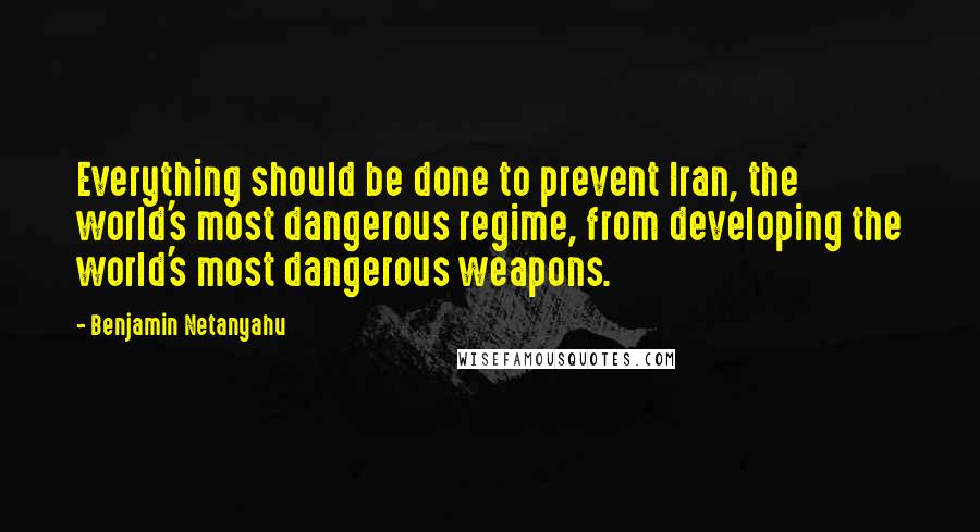 Benjamin Netanyahu Quotes: Everything should be done to prevent Iran, the world's most dangerous regime, from developing the world's most dangerous weapons.