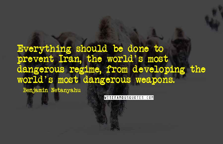 Benjamin Netanyahu Quotes: Everything should be done to prevent Iran, the world's most dangerous regime, from developing the world's most dangerous weapons.