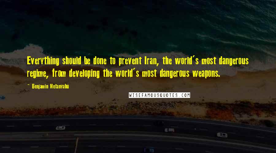 Benjamin Netanyahu Quotes: Everything should be done to prevent Iran, the world's most dangerous regime, from developing the world's most dangerous weapons.