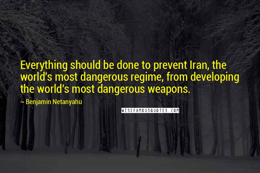 Benjamin Netanyahu Quotes: Everything should be done to prevent Iran, the world's most dangerous regime, from developing the world's most dangerous weapons.