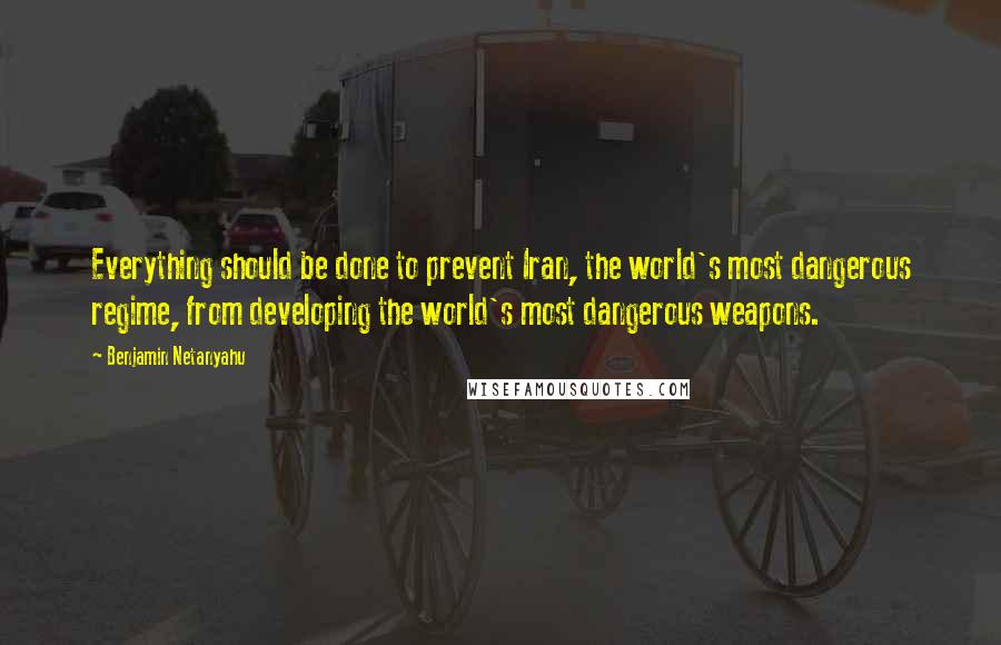 Benjamin Netanyahu Quotes: Everything should be done to prevent Iran, the world's most dangerous regime, from developing the world's most dangerous weapons.