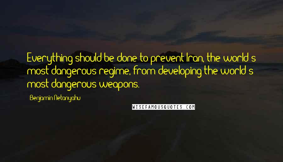 Benjamin Netanyahu Quotes: Everything should be done to prevent Iran, the world's most dangerous regime, from developing the world's most dangerous weapons.