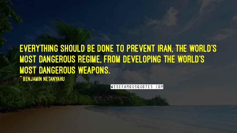 Benjamin Netanyahu Quotes: Everything should be done to prevent Iran, the world's most dangerous regime, from developing the world's most dangerous weapons.