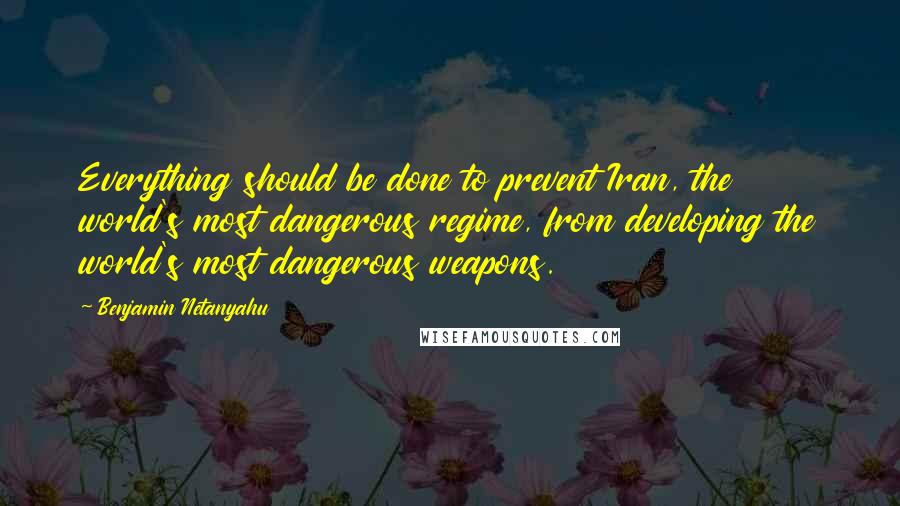 Benjamin Netanyahu Quotes: Everything should be done to prevent Iran, the world's most dangerous regime, from developing the world's most dangerous weapons.