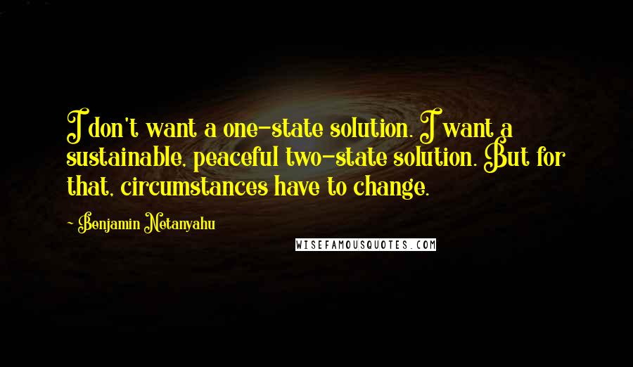 Benjamin Netanyahu Quotes: I don't want a one-state solution. I want a sustainable, peaceful two-state solution. But for that, circumstances have to change.