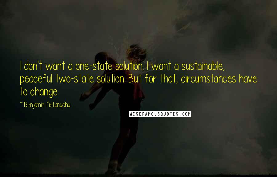 Benjamin Netanyahu Quotes: I don't want a one-state solution. I want a sustainable, peaceful two-state solution. But for that, circumstances have to change.