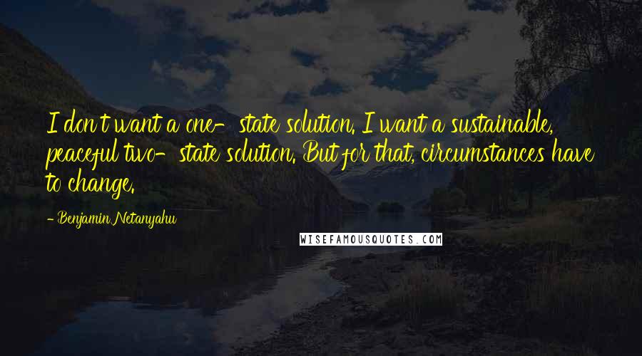 Benjamin Netanyahu Quotes: I don't want a one-state solution. I want a sustainable, peaceful two-state solution. But for that, circumstances have to change.