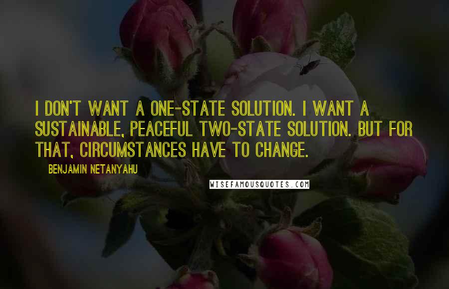 Benjamin Netanyahu Quotes: I don't want a one-state solution. I want a sustainable, peaceful two-state solution. But for that, circumstances have to change.