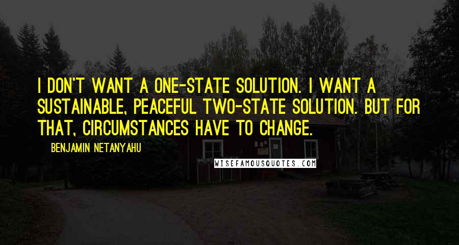 Benjamin Netanyahu Quotes: I don't want a one-state solution. I want a sustainable, peaceful two-state solution. But for that, circumstances have to change.