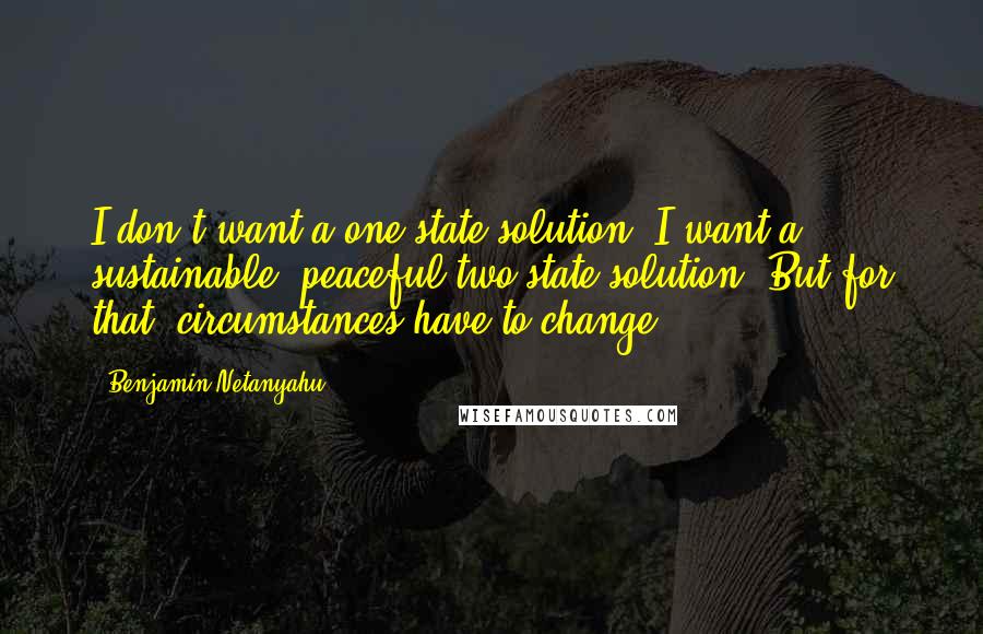 Benjamin Netanyahu Quotes: I don't want a one-state solution. I want a sustainable, peaceful two-state solution. But for that, circumstances have to change.