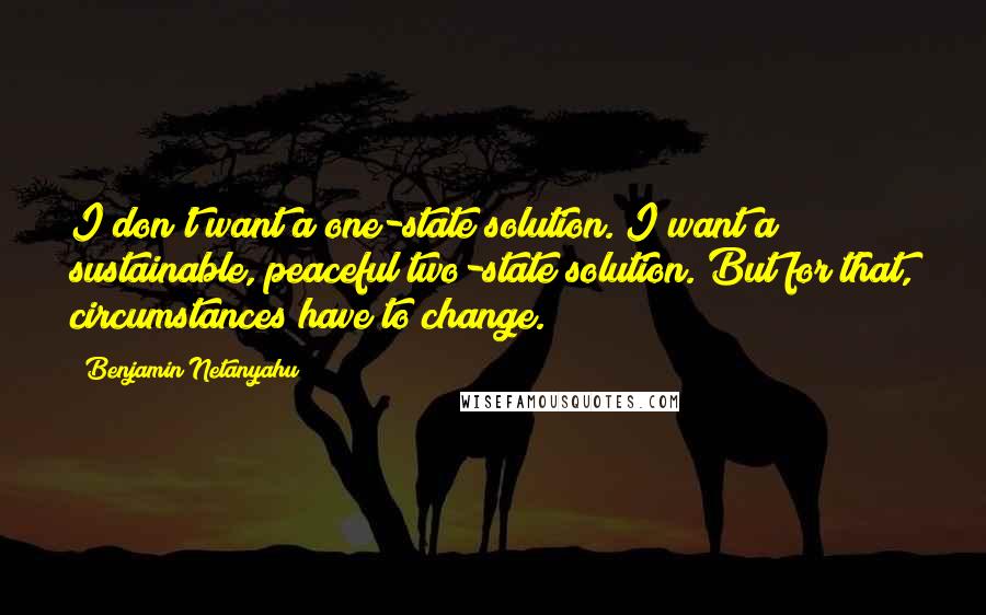 Benjamin Netanyahu Quotes: I don't want a one-state solution. I want a sustainable, peaceful two-state solution. But for that, circumstances have to change.