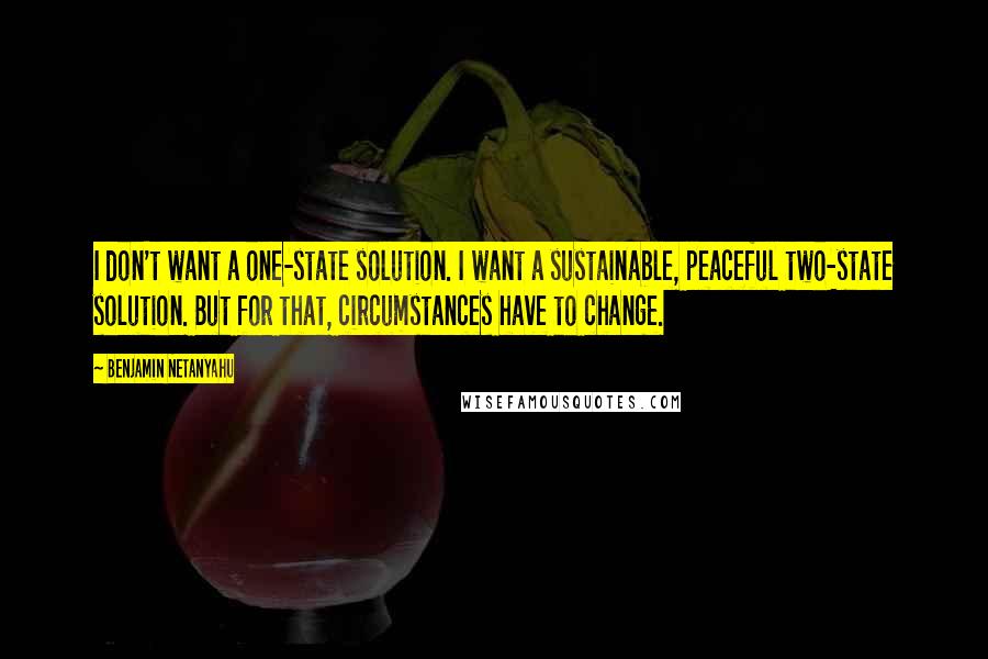 Benjamin Netanyahu Quotes: I don't want a one-state solution. I want a sustainable, peaceful two-state solution. But for that, circumstances have to change.