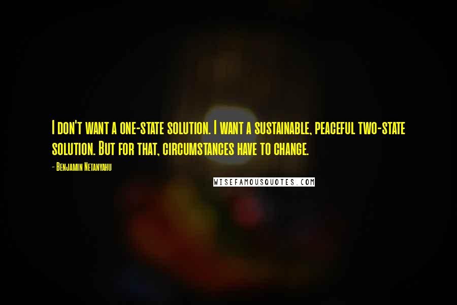 Benjamin Netanyahu Quotes: I don't want a one-state solution. I want a sustainable, peaceful two-state solution. But for that, circumstances have to change.