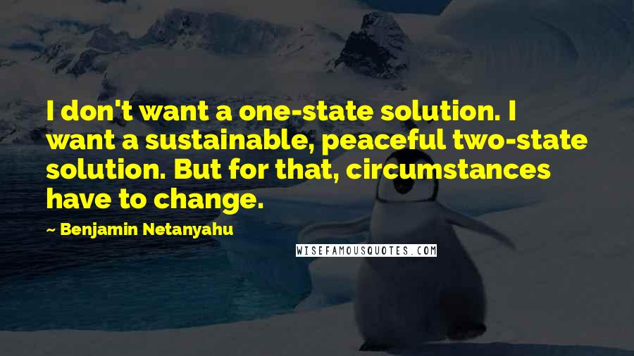 Benjamin Netanyahu Quotes: I don't want a one-state solution. I want a sustainable, peaceful two-state solution. But for that, circumstances have to change.