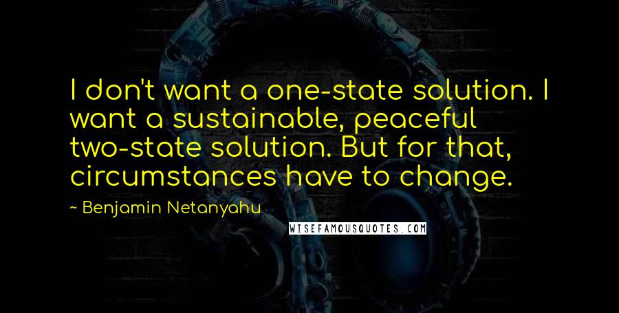 Benjamin Netanyahu Quotes: I don't want a one-state solution. I want a sustainable, peaceful two-state solution. But for that, circumstances have to change.