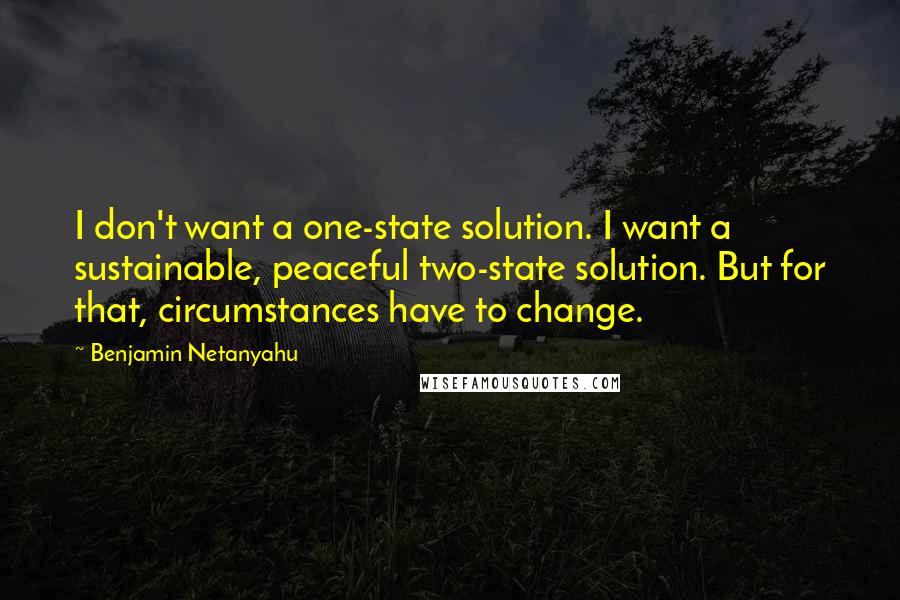 Benjamin Netanyahu Quotes: I don't want a one-state solution. I want a sustainable, peaceful two-state solution. But for that, circumstances have to change.