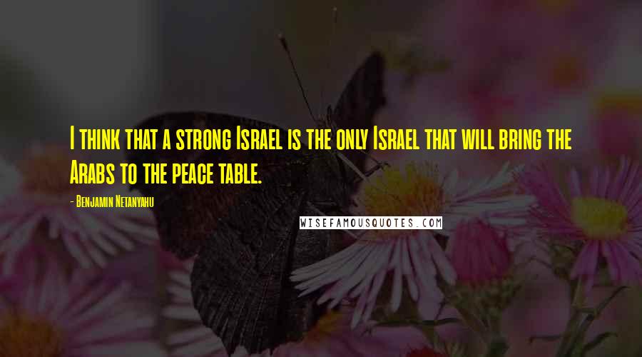 Benjamin Netanyahu Quotes: I think that a strong Israel is the only Israel that will bring the Arabs to the peace table.