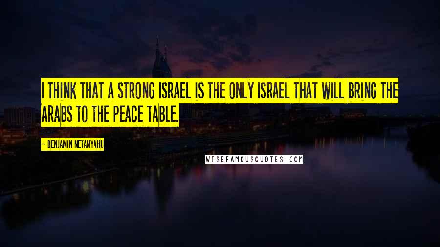 Benjamin Netanyahu Quotes: I think that a strong Israel is the only Israel that will bring the Arabs to the peace table.