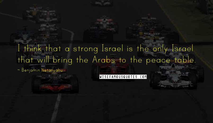 Benjamin Netanyahu Quotes: I think that a strong Israel is the only Israel that will bring the Arabs to the peace table.