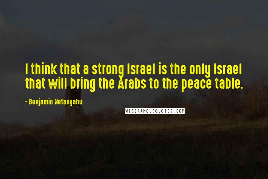 Benjamin Netanyahu Quotes: I think that a strong Israel is the only Israel that will bring the Arabs to the peace table.