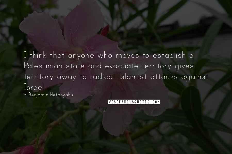 Benjamin Netanyahu Quotes: I think that anyone who moves to establish a Palestinian state and evacuate territory gives territory away to radical Islamist attacks against Israel.