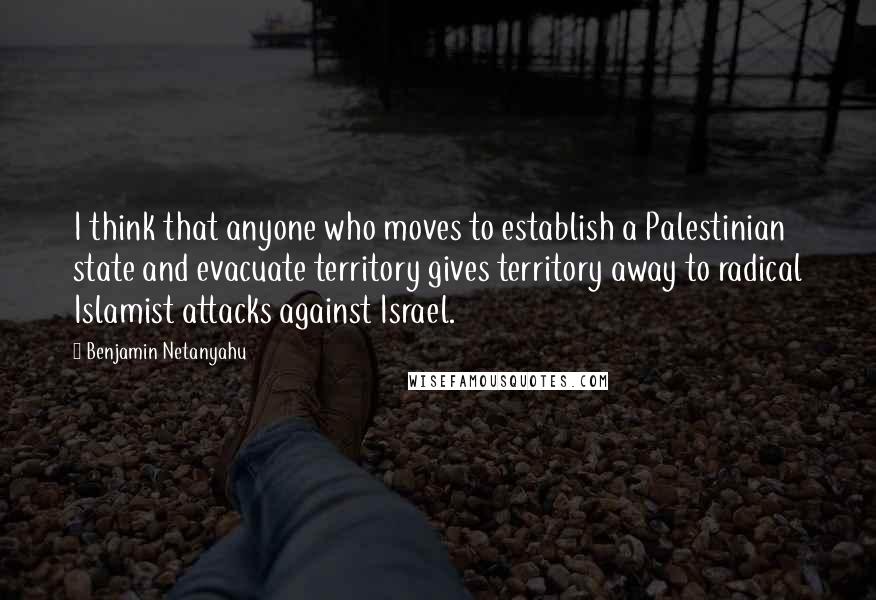 Benjamin Netanyahu Quotes: I think that anyone who moves to establish a Palestinian state and evacuate territory gives territory away to radical Islamist attacks against Israel.