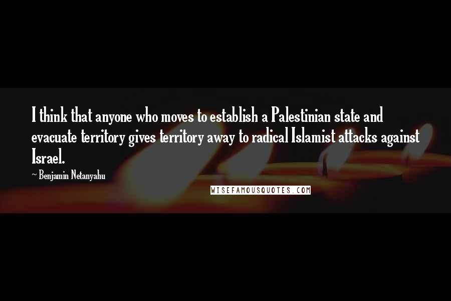 Benjamin Netanyahu Quotes: I think that anyone who moves to establish a Palestinian state and evacuate territory gives territory away to radical Islamist attacks against Israel.