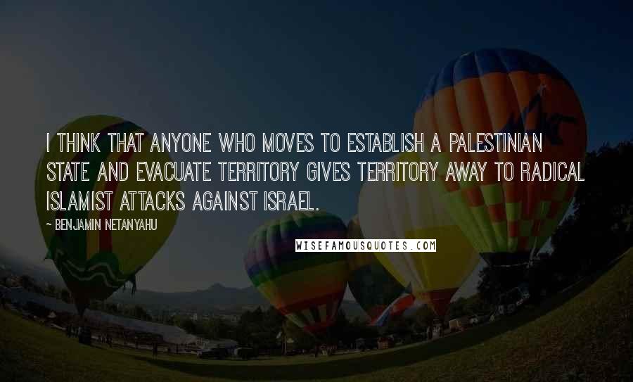 Benjamin Netanyahu Quotes: I think that anyone who moves to establish a Palestinian state and evacuate territory gives territory away to radical Islamist attacks against Israel.