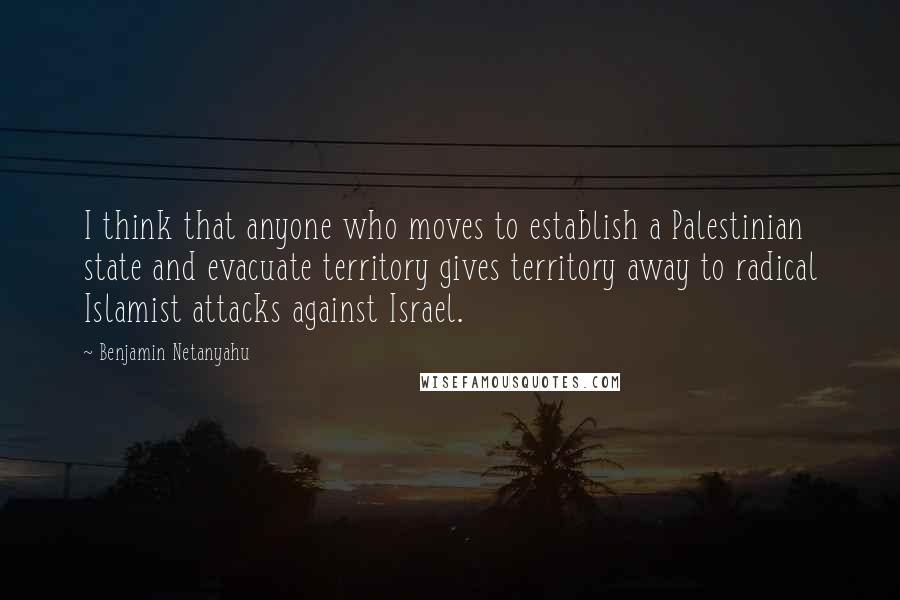 Benjamin Netanyahu Quotes: I think that anyone who moves to establish a Palestinian state and evacuate territory gives territory away to radical Islamist attacks against Israel.