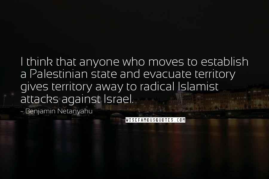 Benjamin Netanyahu Quotes: I think that anyone who moves to establish a Palestinian state and evacuate territory gives territory away to radical Islamist attacks against Israel.