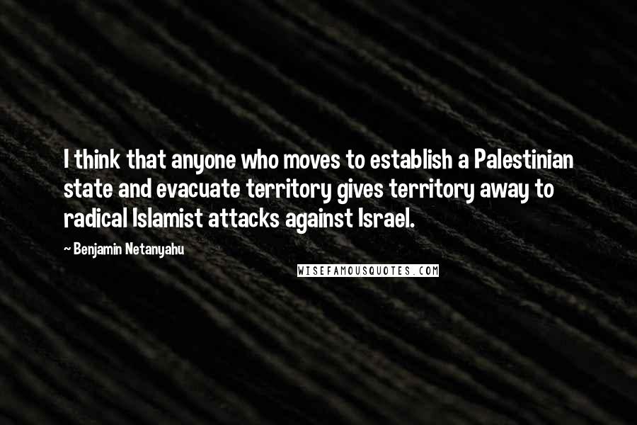 Benjamin Netanyahu Quotes: I think that anyone who moves to establish a Palestinian state and evacuate territory gives territory away to radical Islamist attacks against Israel.